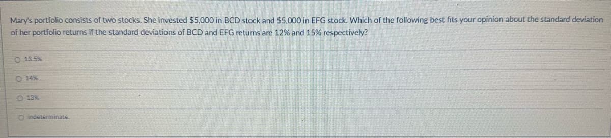 Mary's portfolio consists of two stocks. She invested $5,000 in BCD stock and $5,000 in EFG stock. Which of the following best fits your opinion about the standard deviation
of her portfolio returns if the standard deviations of BCD and EFG returns are 12% and 15% respectively?
O 13.5%
O.14%
O 13%
O indeterminate.