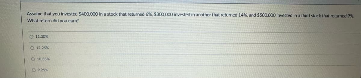 Assume that you invested $400,000 in a stock that returned 6%, $300,000 invested in another that returned 14%, and $500,000 invested in a third stock that returned 9%.
What return did you earn?
O 11.30%
12.25%
O 10.35%
9.25%