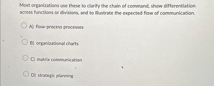 Most organizations use these to clarify the chain of command, show differentiation
across functions or divisions, and to illustrate the expected flow of communication.
OA) flow-process processes
B) organizational charts
OC) matrix communication
D) strategic planning