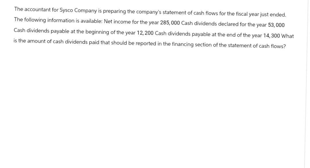 The accountant for Sysco Company is preparing the company's statement of cash flows for the fiscal year just ended.
The following information is available: Net income for the year 285,000 Cash dividends declared for the year 53,000
Cash dividends payable at the beginning of the year 12, 200 Cash dividends payable at the end of the year 14, 300 What
is the amount of cash dividends paid that should be reported in the financing section of the statement of cash flows?