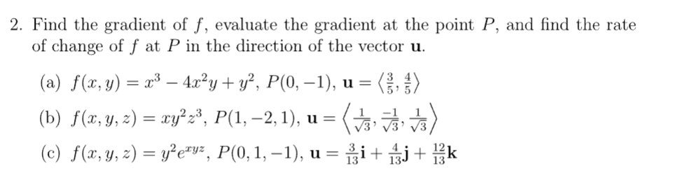 2. Find the gradient of f, evaluate the gradient at the point P, and find the rate
of change of f at P in the direction of the vector u.
(a) f(x, y) = x³- 4x²y + y², P(0, −1), u =
(༔,༔)
(b) f(x, y, z) = xy²z³, P(1, −2,1), u = (3)
(c) f(x, y, z) = y² eªy², P(0, 1, −1), u = ¾¹³i + 1/3 + 1/3/k