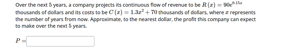 Over the next 5 years, a company projects its continuous flow of revenue to be R (x) = 90e0.15x
thousands of dollars and its costs to be C (x) = 1.3x² + 70 thousands of dollars, where a represents
the number of years from now. Approximate, to the nearest dollar, the profit this company can expect
to make over the next 5 years.
P =