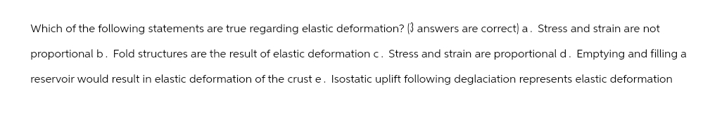 Which of the following statements are true regarding elastic deformation? (3 answers are correct) a. Stress and strain are not
proportional b. Fold structures are the result of elastic deformation c. Stress and strain are proportional d. Emptying and filling a
reservoir would result in elastic deformation of the crust e. Isostatic uplift following deglaciation represents elastic deformation