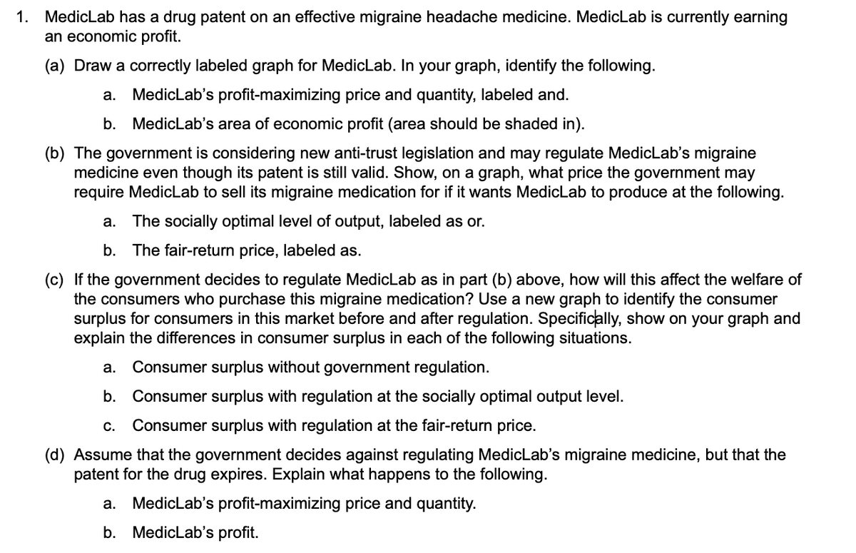 1. MedicLab has a drug patent on an effective migraine headache medicine. MedicLab is currently earning
an economic profit.
(a) Draw a correctly labeled graph for MedicLab. In your graph, identify the following.
а.
MedicLab's profit-maximizing price and quantity, labeled and.
b. MedicLab's area of economic profit (area should be shaded in).
(b) The government is considering new anti-trust legislation and may regulate MedicLab's migraine
medicine even though its patent is still valid. Show, on a graph, what price the government may
require MedicLab to sell its migraine medication for if it wants MedicLab to produce at the following.
а.
The socially optimal level of output, labeled as or.
b. The fair-return price, labeled as.
(c) If the government decides to regulate MedicLab as in part (b) above, how will this affect the welfare of
the consumers who purchase this migraine medication? Use a new graph to
surplus for consumers in this market before and after regulation. Specifically, show on your graph and
explain the differences in consumer surplus in each of the following situations.
entify the consumer
а.
Consumer surplus without government regulation.
b.
Consumer surplus with regulation at the socially optimal output level.
С.
Consumer surplus with regulation at the fair-return price.
(d) Assume that the government decides against regulating MedicLab's migraine medicine, but that the
patent for the drug expires. Explain what happens to the following.
MedicLab's profit-maximizing price and quantity.
a.
b. MedicLab's profit.
