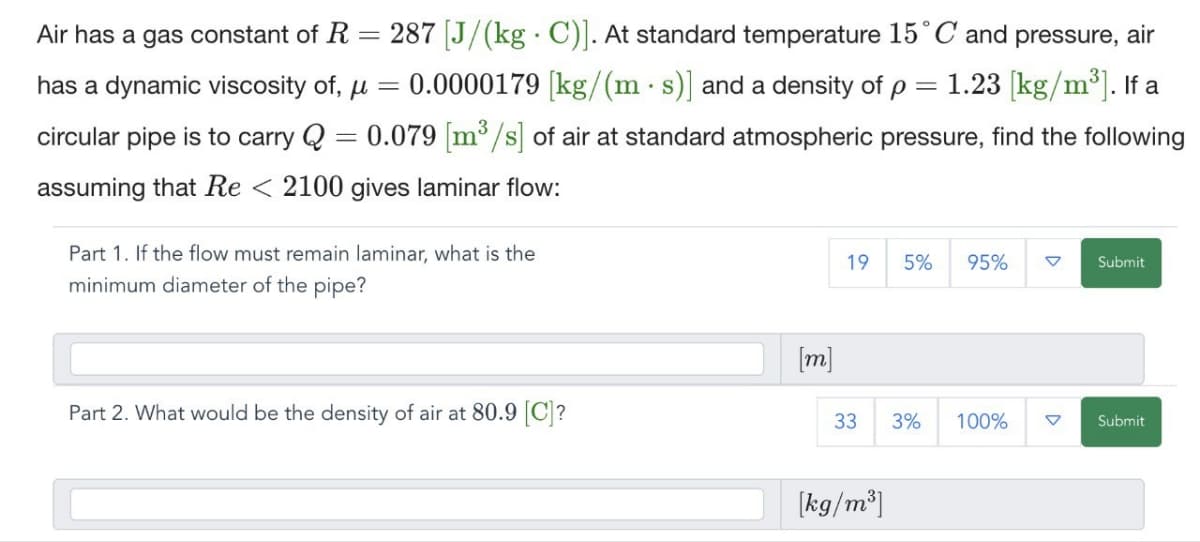 Air has a gas constant of R
=
has a dynamic viscosity of, μ
=
.
287 [J/(kg C)]. At standard temperature 15° C and pressure, air
0.0000179 [kg/(m·s)] and a density of p = 1.23 [kg/m³]. If a
circular pipe is to carry Q = 0.079 [m³/s] of air at standard atmospheric pressure, find the following
assuming that Re < 2100 gives laminar flow:
Part 1. If the flow must remain laminar, what is the
minimum diameter of the pipe?
19 5% 95%
Submit
Part 2. What would be the density of air at 80.9 [C]?
[m]
33 3% 100%
Submit
[kg/m³]