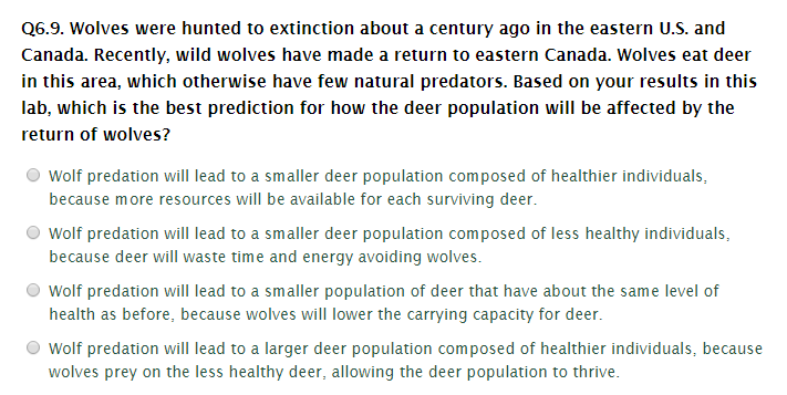 Q6.9. Wolves were hunted to extinction about a century ago in the eastern U.S. and
Canada. Recently, wild wolves have made a return to eastern Canada. Wolves eat deer
in this area, which otherwise have few natural predators. Based on your results in this
lab, which is the best prediction for how the deer population will be affected by the
return of wolves?
Wolf predation will lead to a smaller deer population composed of healthier individuals,
because more resources will be available for each surviving deer.
Wolf predation will lead to a smaller deer population composed of less healthy individuals,
because deer will waste time and energy avoiding wolves.
Wolf predation will lead to a smaller population of deer that have about the same level of
health as before, because wolves will lower the carrying capacity for deer.
Wolf predation will lead to a larger deer population composed of healthier individuals, because
wolves prey on the less healthy deer, allowing the deer population to thrive.