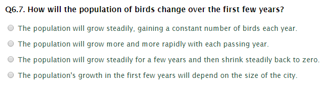 Q6.7. How will the population of birds change over the first few years?
The population will grow steadily, gaining a constant number of birds each year.
The population will grow more and more rapidly with each passing year.
The population will grow steadily for a few years and then shrink steadily back to zero.
The population's growth in the first few years will depend on the size of the city.