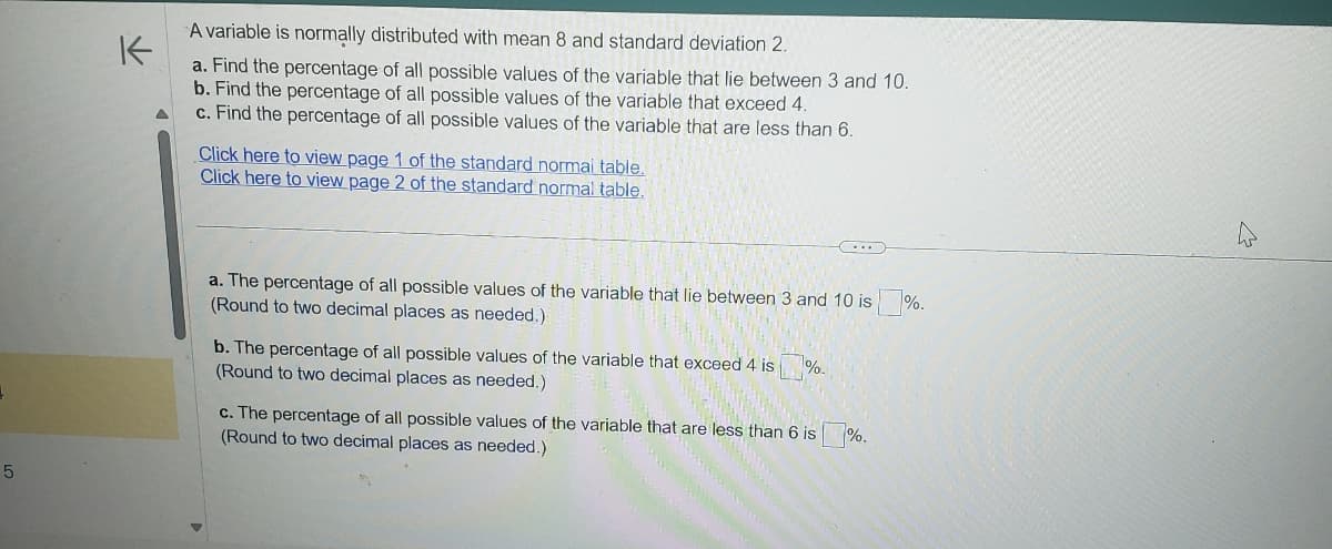 K
A variable is normally distributed with mean 8 and standard deviation 2.
a. Find the percentage of all possible values of the variable that lie between 3 and 10.
b. Find the percentage of all possible values of the variable that exceed 4.
c. Find the percentage of all possible values of the variable that are less than 6.
Click here to view page 1 of the standard normal table.
Click here to view page 2 of the standard normal table.
+
a. The percentage of all possible values of the variable that lie between 3 and 10 is %.
(Round to two decimal places as needed.)
b. The percentage of all possible values of the variable that exceed 4 is
(Round to two decimal places as needed.)
7%-
c. The percentage of all possible values of the variable that are less than 6 is %.
(Round to two decimal places as needed.)
5
