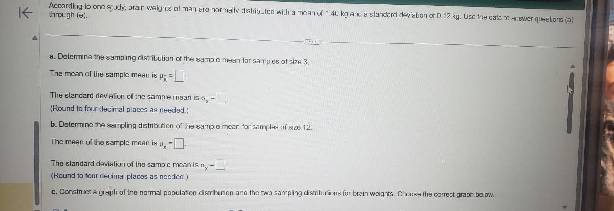K
According to one study, brain weights of men are normally distributed with a mean of 1.40 kg and a standard deviation of 0.12 kg. Use the data to answer questions (a)
through (e).
a. Determine the sampling distribution of the sample mean for samples of size 3.
The mean of the sample mean is μ-=-
The standard deviation of the sample mean is σ =
(Round to four decimal places as needed.)
b. Determine the sampling distribution of the sample mean for samples of size 12.
-
The mean of the sample mean is μx = -
The standard deviation of the sample mean is o; =
(Round to four decimal places as needed.)
c. Construct a graph of the normal population distribution and the two sampling distributions for brain weights. Choose the correct graph below.