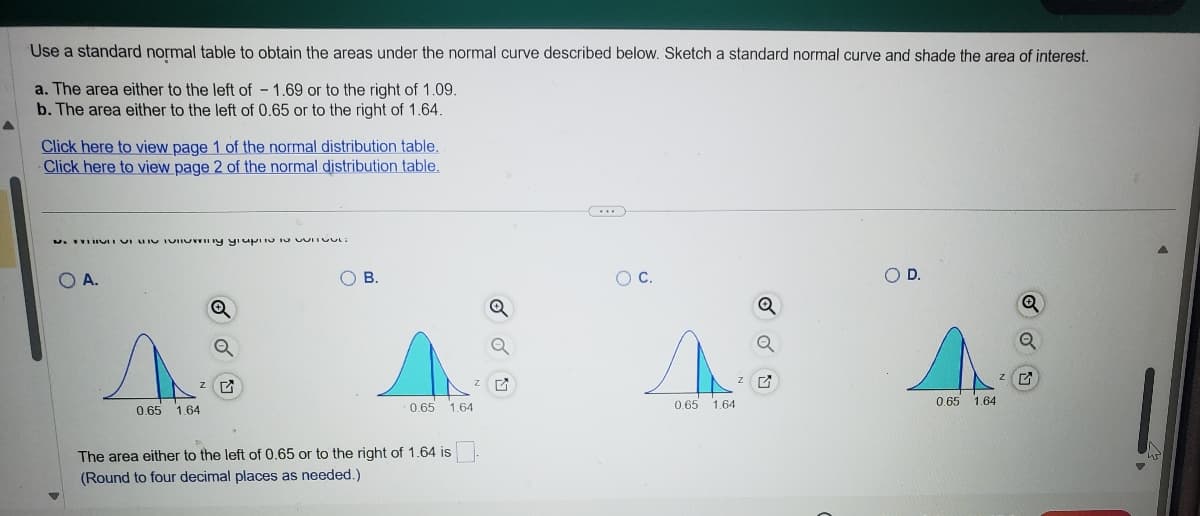 Use a standard normal table to obtain the areas under the normal curve described below. Sketch a standard normal curve and shade the area of interest.
a. The area either to the left of - 1.69 or to the right of 1.09.
b. The area either to the left of 0.65 or to the right of 1.64.
Click here to view page 1 of the normal distribution table.
Click here to view page 2 of the normal distribution table.
པ་ ་་་་་༧་་ བྱ་ ་, བྱ་rn༥ སྤ་AP- J JUIILPLG
OA.
0.65 1.64
Q
ZG
○ D.
C.
○ B.
Q
Q
Q
0.65
1.64
The area either to the left of 0.65 or to the right of 1.64 is
(Round to four decimal places as needed.)
Z
ZĽ
ZG
0.65
1.64
0.65
1.64