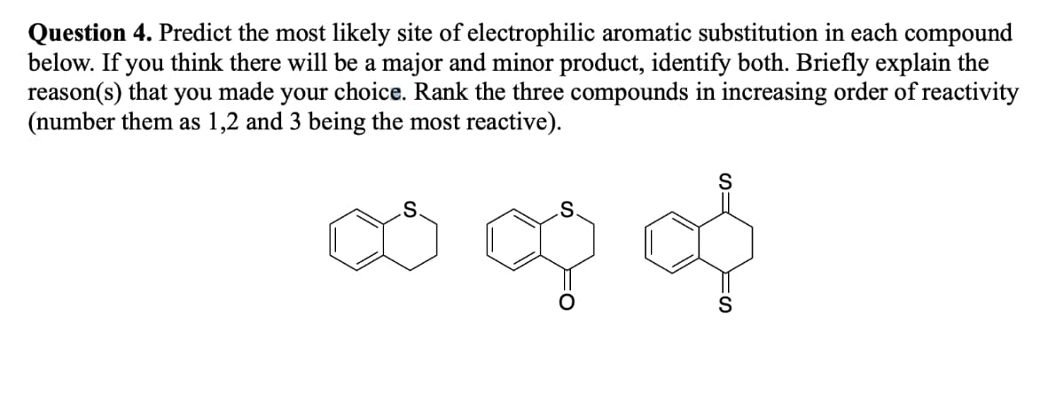 Question 4. Predict the most likely site of electrophilic aromatic substitution in each compound
below. If you think there will be a major and minor product, identify both. Briefly explain the
reason(s) that you made your choice. Rank the three compounds in increasing order of reactivity
(number them as 1,2 and 3 being the most reactive).
∞ Q &
S
