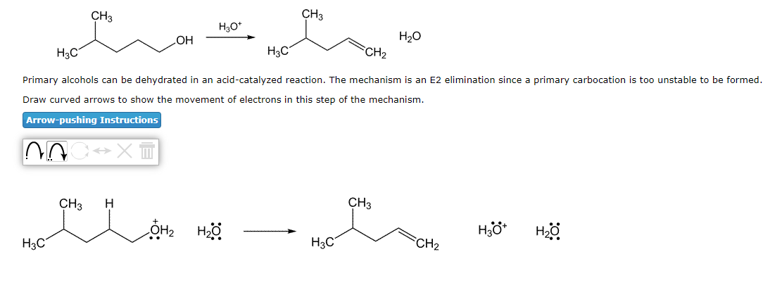 H3C
NA
H3C
CH3
CH3
ست
CH₂
Primary alcohols can be dehydrated in an acid-catalyzed reaction. The mechanism is an E2 elimination since a primary carbocation is too unstable to be formed.
Draw curved arrows to show the movement of electrons in this step of the mechanism.
Arrow-pushing Instructions
→ XI
OH
H
H3O+
H3C
OH₂ H₂O
CH3
H3C
H₂O
CH3
CH₂
H3O+
H₂0