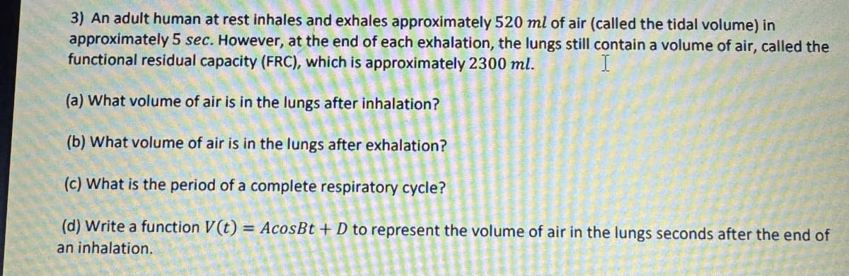3) An adult human at rest inhales and exhales approximately 520 ml of air (called the tidal volume) in
approximately 5 sec. However, at the end of each exhalation, the lungs still contain a volume of air, called the
functional residual capacity (FRC), which is approximately 2300 ml.
(a) What volume of air is in the lungs after inhalation?
(b) What volume of air is in the lungs after exhalation?
(c) What is the period of a complete respiratory cycle?
(d) Write a function V(t) = AcosBt + D to represent the volume of air in the lungs seconds after the end of
an inhalation.