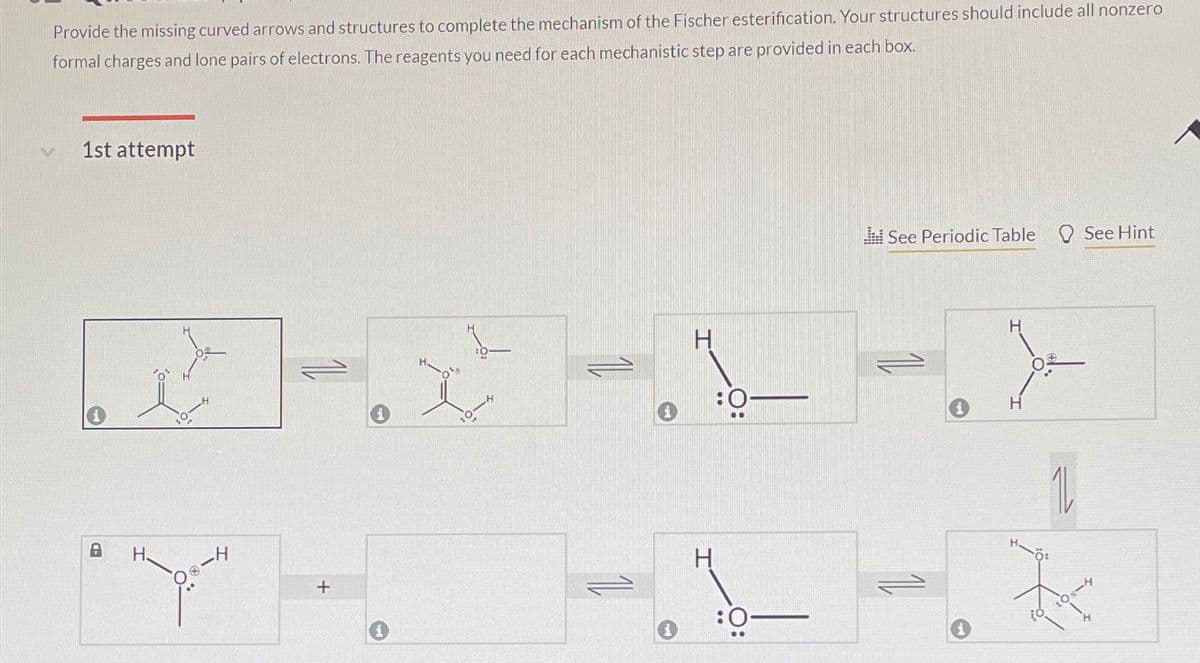 Provide the missing curved arrows and structures to complete the mechanism of the Fischer esterification. Your structures should include all nonzero
formal charges and lone pairs of electrons. The reagents you need for each mechanistic step are provided in each box.
1st attempt
=
B
H.
_H
H
:0
H
+
:0
See Periodic Table See Hint
H