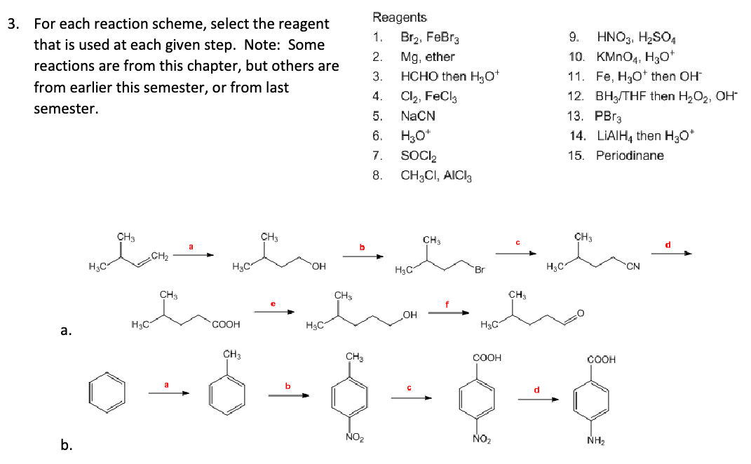 3. For each reaction scheme, select the reagent
that is used at each given step. Note: Some
reactions are from this chapter, but others are
from earlier this semester, or from last
semester.
H3C
CH3
H₂C
a.
b.
CH3
CH2
H3C
CH3
Reagents
9.
HNO3, H2SO4
10. KMnO4, H3O+
1. Br₂, FeBr3
2.
Mg, ether
3.
HCHO then H3O+
4.
Cl₂, FeCl3
5.
NaCN
6.
H3O+
7.
SOCI₂
15.
8.
CH3CI, AICI 3
CH3
11. Fe, H₂O then OH-
12. BH/THF then H₂O₂, OH
13. PBг3
14. LiAlH4 then H₂O*
Periodinane
CH3
H3C
OH
H3C
CH
CH3
COOH
H₂C
H₂C
CH3
CH3
COOH
COOH
NO₂
NO₂
NH2
d
CN