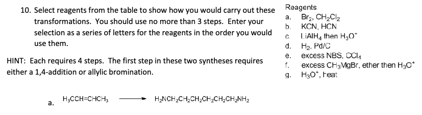 10. Select reagents from the table to show how you would carry out these
transformations. You should use no more than 3 steps. Enter your
selection as a series of letters for the reagents in the order you would
use them.
HINT: Each requires 4 steps. The first step in these two syntheses requires
either a 1,4-addition or allylic bromination.
Reagents
a.
C.
d. H2. Pd/C
Br₂, CH2Cl2
b.
KCN, HCN
LiAlH4 then H₂O*
e.
excess NBS, CC₁₁
f.
excess CH3MgBr, ether then H₂O*
g.
H₂O*, heat
H3CCH=CHCH3
a.
H₂NCH2CH2CH2CH2CH2CH2NH2