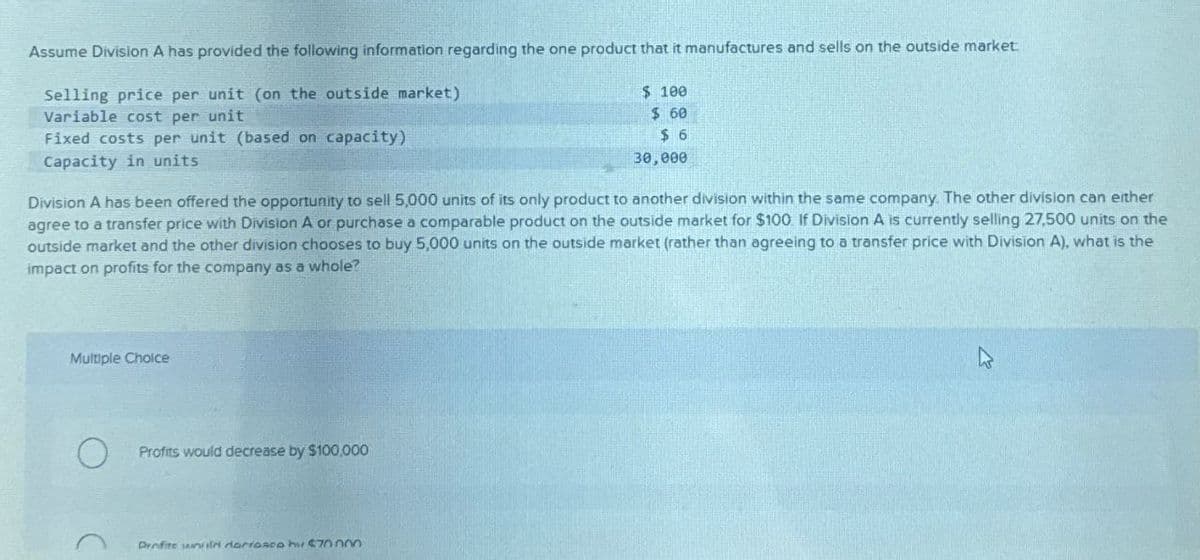Assume Division A has provided the following information regarding the one product that it manufactures and sells on the outside market
Selling price per unit (on the outside market)
Variable cost per unit
Fixed costs per unit (based on capacity)
Capacity in units
$ 100
$ 60
$ 6
30,000
Division A has been offered the opportunity to sell 5,000 units of its only product to another division within the same company. The other division can either
agree to a transfer price with Division A or purchase a comparable product on the outside market for $100. If Division A is currently selling 27,500 units on the
outside market and the other division chooses to buy 5,000 units on the outside market (rather than agreeing to a transfer price with Division A), what is the
impact on profits for the company as a whole?
Multiple Choice
O
Profits would decrease by $100,000
Profite unnin darrasco h $70.000
