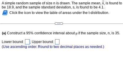 A simple random sample of size n is drawn. The sample mean, x, is found to
be 18.9, and the sample standard deviation, s, is found to be 4.1.
Click the icon to view the table of areas under the t-distribution.
(a) Construct a 95% confidence interval about if the sample size, n, is 35.
Lower bound:; Upper bound:
(Use ascending order. Round to two decimal places as needed.)
