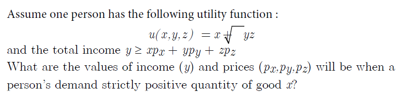 Assume one person has the following utility function :
= x f yz
and the total income y 2 xpx+ yPy + zpz
u( x, y, z,
What are the values of income (y) and prices (px.Py,Pz) will be when a
person's demand strictly positive quantity of good x?
