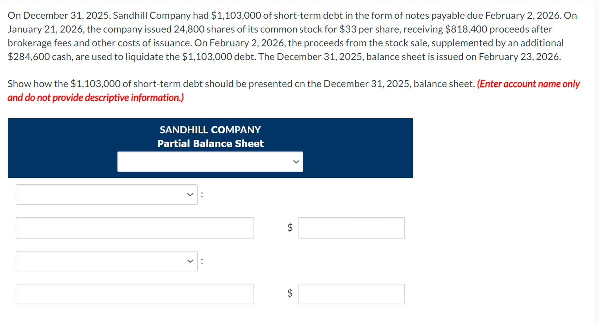 On December 31, 2025, Sandhill Company had $1,103,000 of short-term debt in the form of notes payable due February 2, 2026. On
January 21, 2026, the company issued 24,800 shares of its common stock for $33 per share, receiving $818,400 proceeds after
brokerage fees and other costs of issuance. On February 2, 2026, the proceeds from the stock sale, supplemented by an additional
$284,600 cash, are used to liquidate the $1,103,000 debt. The December 31, 2025, balance sheet is issued on February 23, 2026.
Show how the $1,103,000 of short-term debt should be presented on the December 31, 2025, balance sheet. (Enter account name only
and do not provide descriptive information.)
SANDHILL COMPANY
Partial Balance Sheet
$
$
LA
01