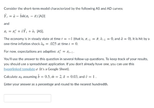 Consider the short-term model characterized by the following AS and AD curves:
Ý, = à – bm(x, – ñ) (AD]
and
A; = x; + vỶ, + õ, (AS).
The economy is in steady state at time t = -1 (that is, a-1 = ñ, ō-1 = 0, and ā = 0). It is hit by a
one-time inflation shock öy = .025 at time i = 0.
For now, expectations are adaptive: 7 = ,-1.
You'll use the answer to this question in several follow-up questions. To keep track of your results,
you should use a spreadsheet application. If you don't already have one, you can use this
hyperlinked template e (it's a Google Sheet).
Calculate zo assuming b = 0.5, m = 2, ñ = 0.03, and ū = 1.
Enter your answer as a percentage and round to the nearest hundredth.
