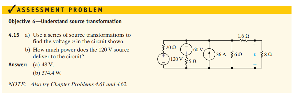 ✓ ASSESSMENT PROBLEM
Objective 4-Understand source transformation
4.15 a) Use a series of source transformations to
find the voltage v in the circuit shown.
Answer:
b) How much power does the 120 V source
deliver to the circuit?
(a) 48 V;
(b) 374.4 W.
NOTE: Also try Chapter Problems 4.61 and 4.62.
1.6 Ω
20 Ω
☹60
60 V
136 A 60
v 80
120 V
Σ5Ω