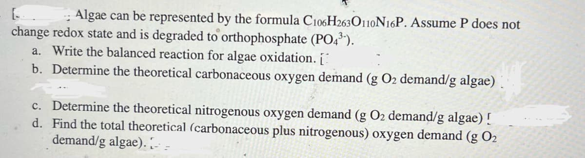 Algae can be represented by the formula C106H2630110N16P. Assume P does not
change redox state and is degraded to orthophosphate (PO4³).
a. Write the balanced reaction for algae oxidation. [
b. Determine the theoretical carbonaceous oxygen demand (g O2 demand/g algae)
c. Determine the theoretical nitrogenous oxygen demand (g O2 demand/g algae) !
d. Find the total theoretical (carbonaceous plus nitrogenous) oxygen demand (g O2
demand/g algae). [--