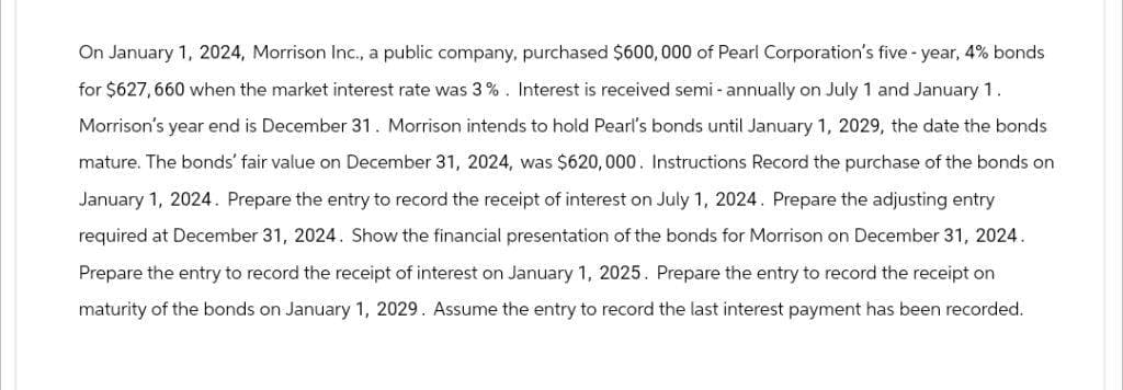 On January 1, 2024, Morrison Inc., a public company, purchased $600,000 of Pearl Corporation's five-year, 4% bonds
for $627,660 when the market interest rate was 3%. Interest is received semi-annually on July 1 and January 1.
Morrison's year end is December 31. Morrison intends to hold Pearl's bonds until January 1, 2029, the date the bonds
mature. The bonds' fair value on December 31, 2024, was $620,000. Instructions Record the purchase of the bonds on
January 1, 2024. Prepare the entry to record the receipt of interest on July 1, 2024. Prepare the adjusting entry
required at December 31, 2024. Show the financial presentation of the bonds for Morrison on December 31, 2024.
Prepare the entry to record the receipt of interest on January 1, 2025. Prepare the entry to record the receipt on
maturity of the bonds on January 1, 2029. Assume the entry to record the last interest payment has been recorded.
