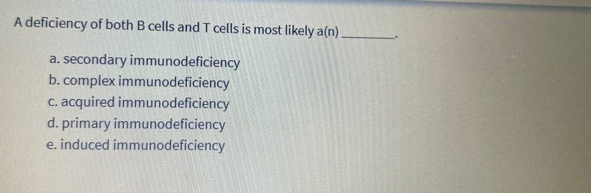 A deficiency of both B cells and T cells is most likely a(n)
a. secondary immunodeficiency
b. complex immunodeficiency
c. acquired immunodeficiency
d. primary immunodeficiency
e. induced immunodeficiency