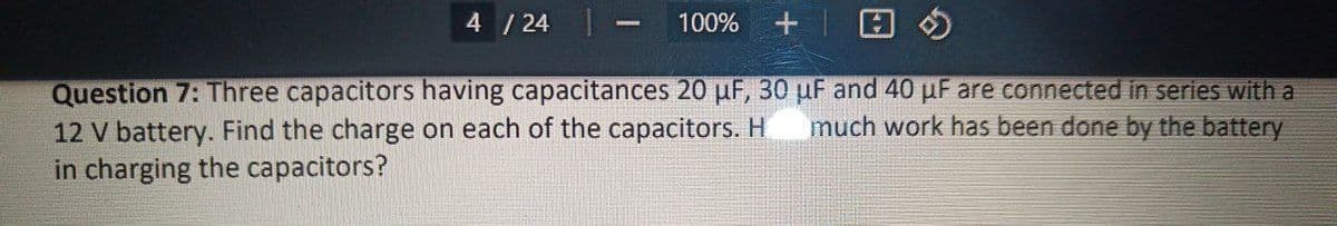 4 / 24
100% +
Question 7: Three capacitors having capacitances 20 µF, 30 µF and 40 µF are connected in series with a
12 V battery. Find the charge on each of the capacitors. H much work has been done by the battery
in charging the capacitors?