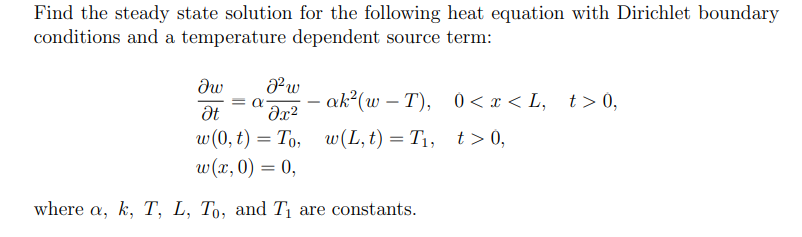 Find the steady state solution for the following heat equation with Dirichlet boundary
conditions and a temperature dependent source term:
Jw
Ət
=α
J² w
მ2
w(0, t) = To,
= To,
w(x, 0) = 0,
-
ak²(w-T),
0 < x < L, t>0,
w(L,t) = T₁, t>0,
where a, k, T, L, To, and T₁ are constants.