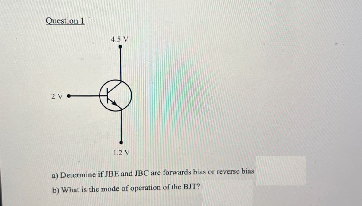 Question 1
4.5 V
2 V
1.2.V
a) Determine if JBE and JBC are forwards bias or reverse bias
b) What is the mode of operation of the BJT?