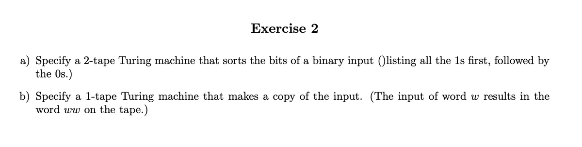 Exercise 2
a) Specify a 2-tape Turing machine that sorts the bits of a binary input ()listing all the 1s first, followed by
the Os.)
b) Specify a 1-tape Turing machine that makes a copy of the input. (The input of word w results in the
word ww on the tape.)