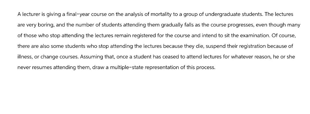 A lecturer is giving a final-year course on the analysis of mortality to a group of undergraduate students. The lectures
are very boring, and the number of students attending them gradually falls as the course progresses, even though many
of those who stop attending the lectures remain registered for the course and intend to sit the examination. Of course,
there are also some students who stop attending the lectures because they die, suspend their registration because of
illness, or change courses. Assuming that, once a student has ceased to attend lectures for whatever reason, he or she
never resumes attending them, draw a multiple-state representation of this process.