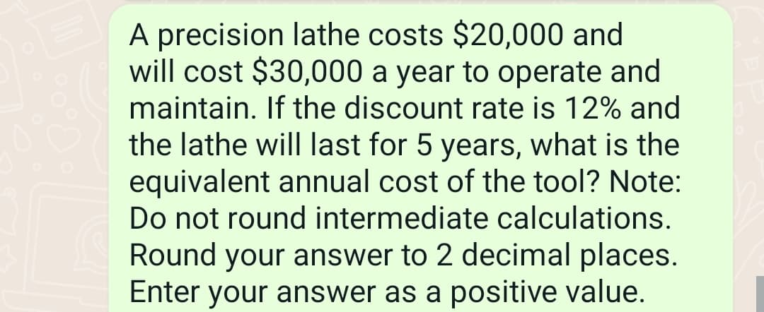 A precision lathe costs $20,000 and
will cost $30,000 a year to operate and
maintain. If the discount rate is 12% and
the lathe will last for 5 years, what is the
equivalent annual cost of the tool? Note:
Do not round intermediate calculations.
Round your answer to 2 decimal places.
Enter your answer as a positive value.