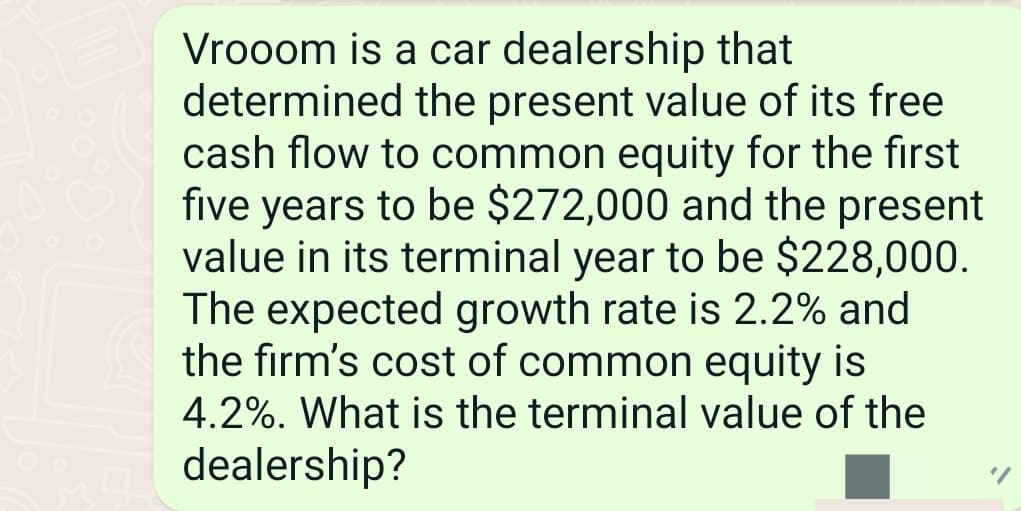 Vrooom is a car dealership that
determined the present value of its free
cash flow to common equity for the first
five years to be $272,000 and the present
value in its terminal year to be $228,000.
The expected growth rate is 2.2% and
the firm's cost of common equity is
4.2%. What is the terminal value of the
dealership?
