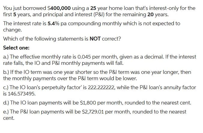 You just borrowed $400,000 using a 25 year home loan that's interest-only for the
first 5 years, and principal and interest (P&I) for the remaining 20 years.
The interest rate is 5.4% pa compounding monthly which is not expected to
change.
Which of the following statements is NOT correct?
Select one:
a.) The effective monthly rate is 0.045 per month, given as a decimal. If the interest
rate falls, the IO and P&I monthly payments will fall.
b.) If the IO term was one year shorter so the P&I term was one year longer, then
the monthly payments over the P&I term would be lower.
c.) The IO loan's perpetuity factor' is 222.222222, while the P&I loan's annuity factor
is 146.573495.
d.) The IO loan payments will be $1,800 per month, rounded to the nearest cent.
e.) The P&I loan payments will be $2,729.01 per month, rounded to the nearest
cent.