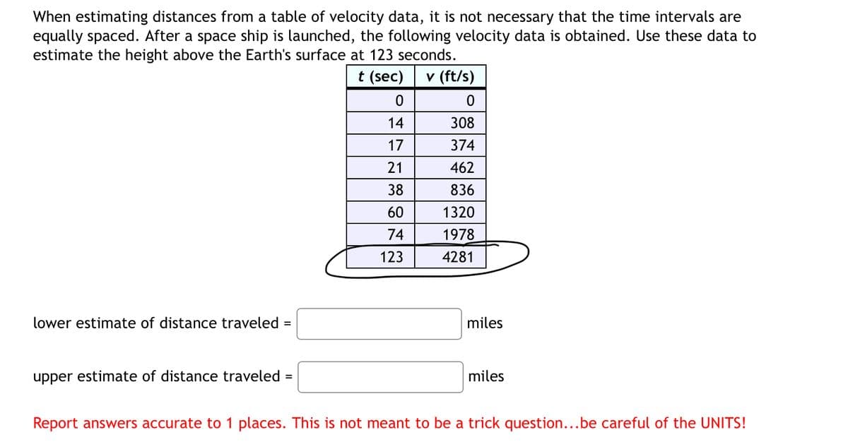 When estimating distances from a table of velocity data, it is not necessary that the time intervals are
equally spaced. After a space ship is launched, the following velocity data is obtained. Use these data to
estimate the height above the Earth's surface at 123 seconds.
lower estimate of distance traveled =
t (sec)
v (ft/s)
0
0
14
308
17
374
21
462
38
836
60
1320
74
1978
123
4281
miles
upper estimate of distance traveled =
miles
Report answers accurate to 1 places. This is not meant to be a trick question...be careful of the UNITS!
