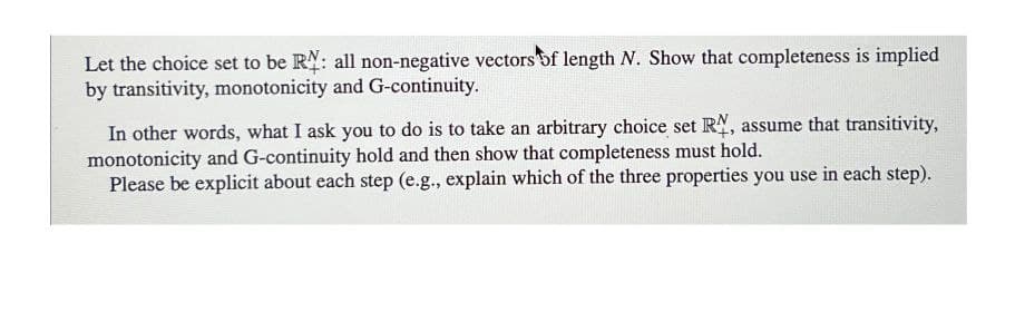 Let the choice set to be R: all non-negative vectors of length N. Show that completeness is implied
by transitivity, monotonicity and G-continuity.
In other words, what I ask you to do is to take an arbitrary choice set RN, assume that transitivity,
monotonicity and G-continuity hold and then show that completeness must hold.
Please be explicit about each step (e.g., explain which of the three properties you use in each step).