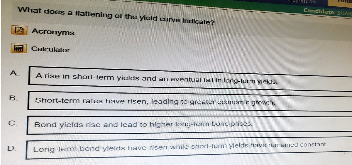 What does a flattening of the yield curve indicate?
Acronyms
Calculator
A.
A rise in short-term yields and an eventual fall in long-term yields.
B.
Short-term rates have risen, leading to greater economic growth.
C.
Bond yields rise and lead to higher long-term bond prices.
096
Candidate: SHAR
D. Long-term bond yields have risen while short-term yields have remained constant.