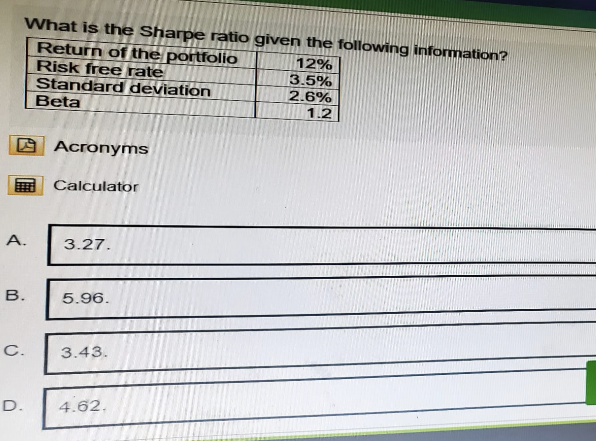 What is the Sharpe ratio given the following information?
Return of the portfolio
Risk free rate
Standard deviation
Beta
12%
3.5%
2.6%
1.2
Acronyms
Calculator
A.
3.27.
B.
5.96.
C.
3.43.
D.
4.62.