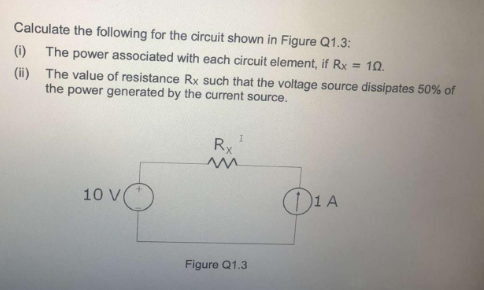 Calculate the following for the circuit shown in Figure Q1.3:
(i) The power associated with each circuit element, if Rx = 10.
(i) The value of resistance Rx such that the voltage source dissipates 50% of
the
power generated by the current source.
