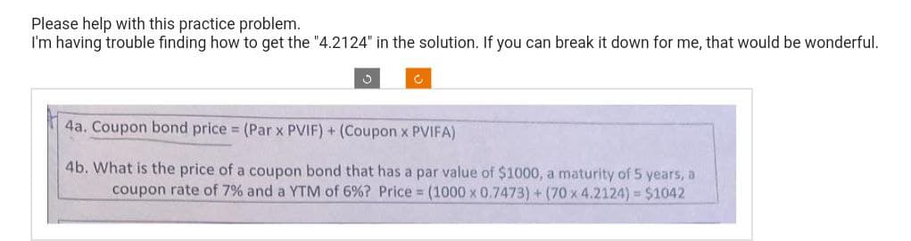 Please help with this practice problem.
I'm having trouble finding how to get the "4.2124" in the solution. If you can break it down for me, that would be wonderful.
C
4a. Coupon bond price = (Par x PVIF) + (Coupon x PVIFA)
4b. What is the price of a coupon bond that has a par value of $1000, a maturity of 5 years, a
coupon rate of 7% and a YTM of 6% ? Price = (1000 x 0.7473) + (70 x 4.2124) = $1042