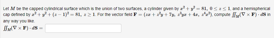 Let M be the capped cylindrical surface which is the union of two surfaces, a cylinder given by x² + y² = 81, 0 ≤ z < 1, and a hemispherical
cap defined by x² + y² + (z − 1)² = 81, z > 1. For the vector field F = (zx + z²y+7y, z³yx + 4x, z²x²), compute
any way you like.
SM(VF) dS
=
(▼ × F) dS in