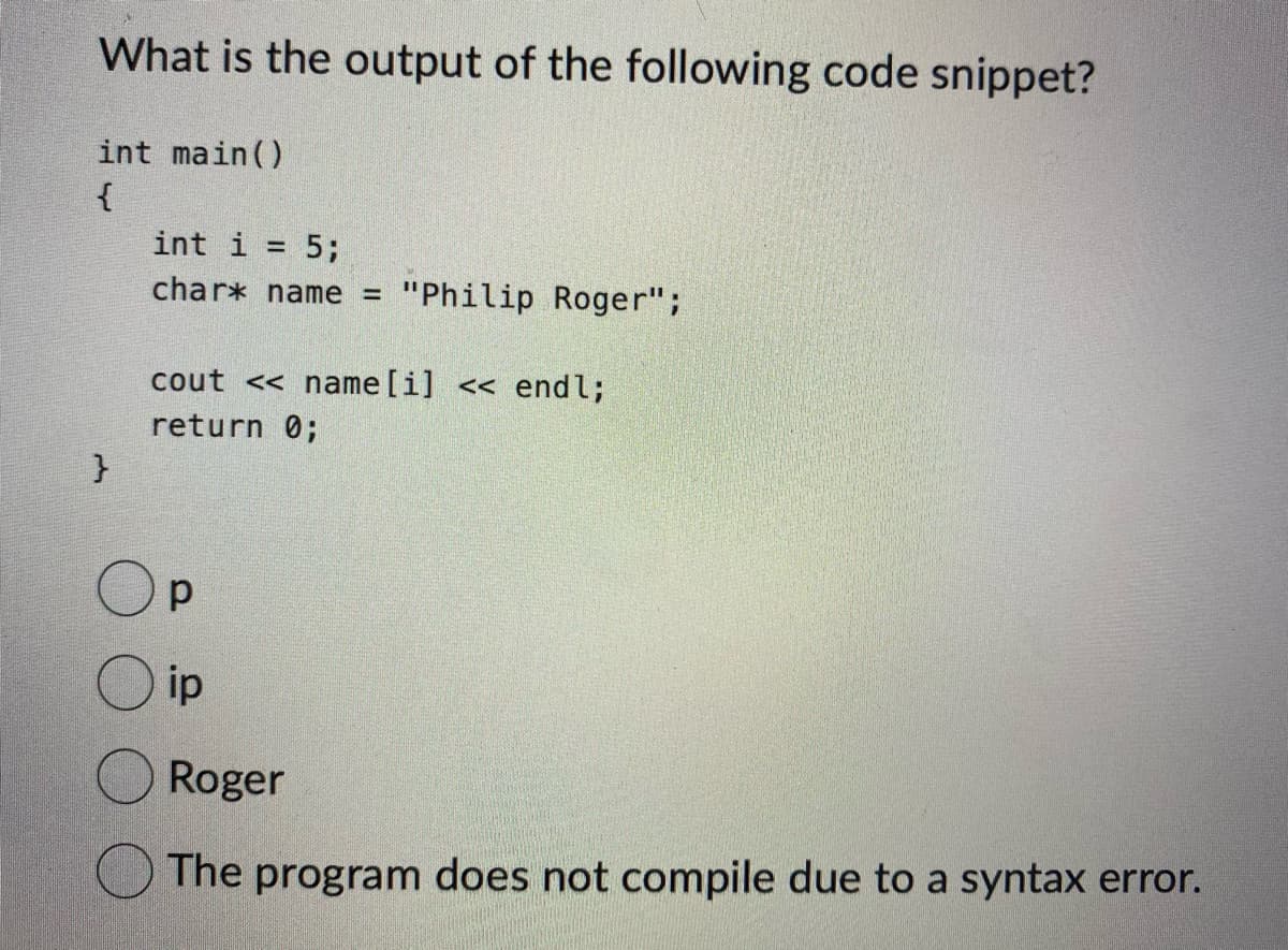 What is the output of the following code snippet?
int main()
{
}
int i = 5;
char* name = "Philip Roger";
cout <<name [i] << endl;
return 0;
р
ip
Roger
The program does not compile due to a syntax error.