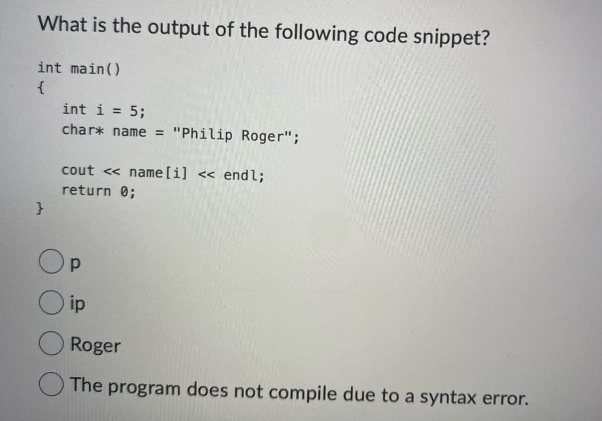 What is the output of the following code snippet?
int main()
{
}
int i = 5;
char* name = "Philip Roger";
cout<< name [i] << endl;
return 0;
р
ip
Roger
The program does not compile due to a syntax error.