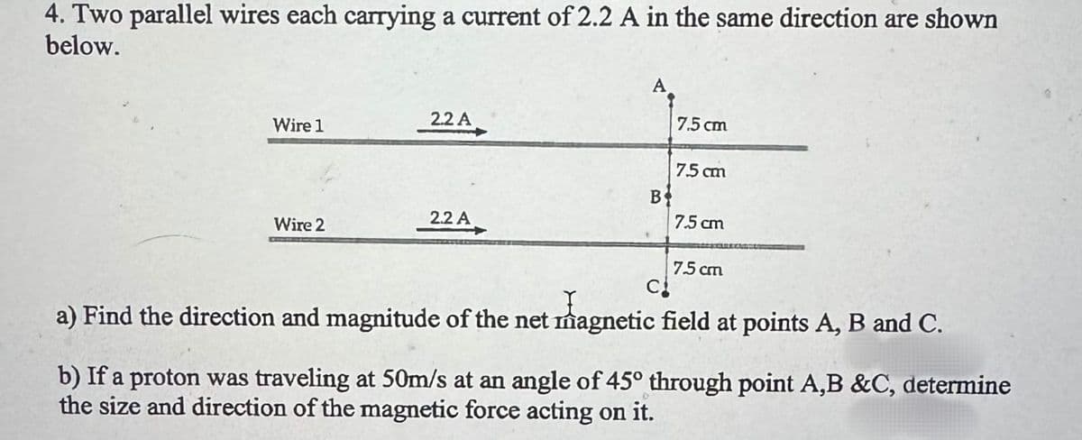 4. Two parallel wires each carrying a current of 2.2 A in the same direction are shown
below.
2.2 A
Wire 1
7.5 cm
7.5 cm
B
2.2 A
7.5 cm
Wire 2
7.5 cm
C
a) Find the direction and magnitude of the net magnetic field at points A, B and C.
b) If a proton was traveling at 50m/s at an angle of 45° through point A,B &C, determine
the size and direction of the magnetic force acting on it.