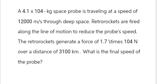 A 4.1 x 104-kg space probe is traveling at a speed of
12000 m/s through deep space. Retrorockets are fired
along the line of motion to reduce the probe's speed.
The retrorockets generate a force of 1.7 \times 104 N
over a distance of 3100 km. What is the final speed of
the probe?