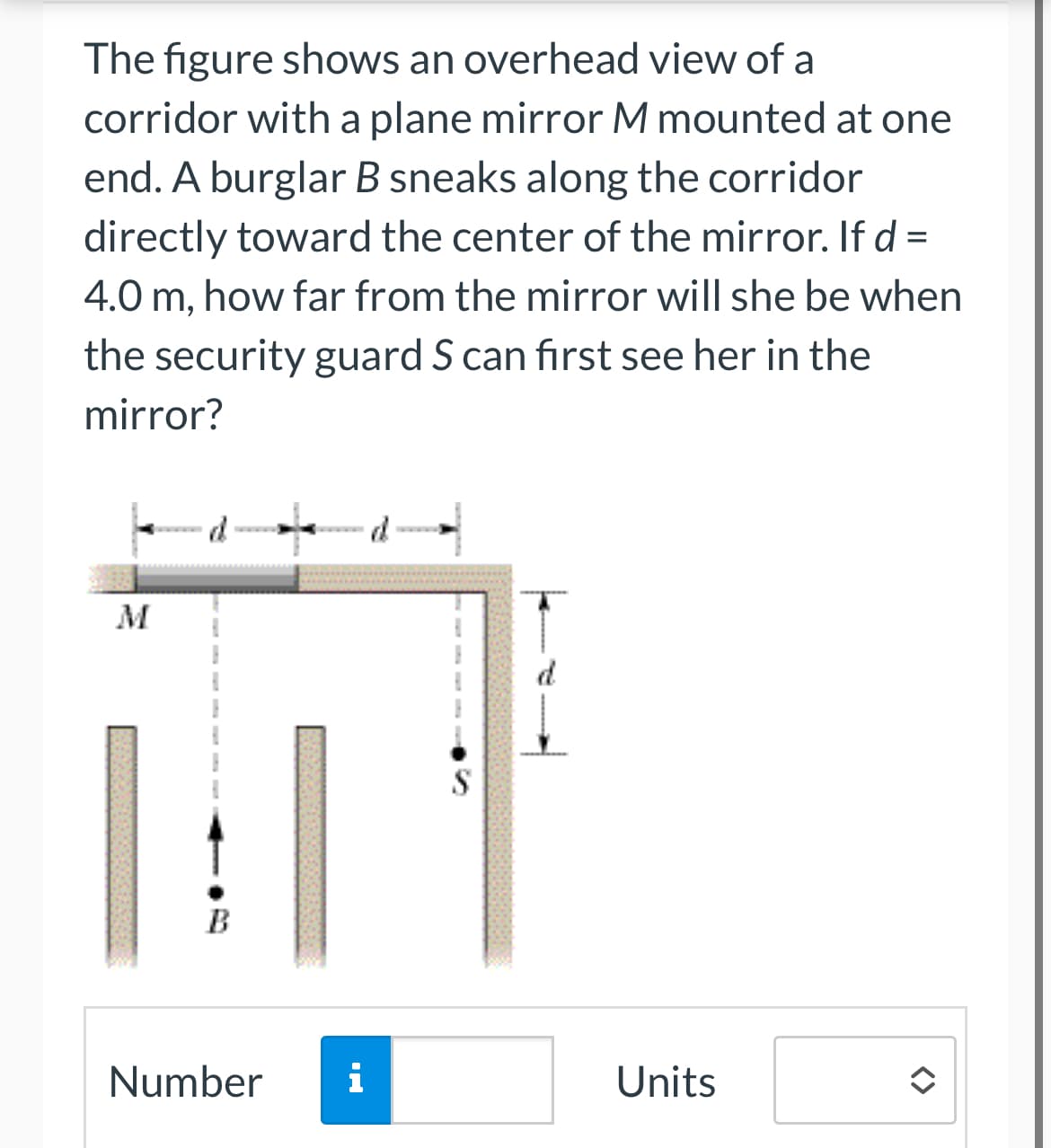 The figure shows an overhead view of a
corridor with a plane mirror M mounted at one
end. A burglar B sneaks along the corridor
directly toward the center of the mirror. If d =
4.0 m, how far from the mirror will she be when
the security guard S can first see her in the
mirror?
M
B
Number
i
H.
S
Units
<>