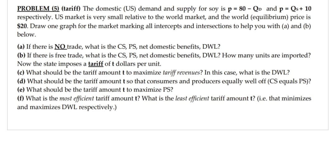 PROBLEM (5) (tariff) The domestic (US) demand and supply for soy is p = 80 - Qp and p = Qs+ 10
respectively. US market is very small relative to the world market, and the world (equilibrium) price is
$20. Draw one graph for the market marking all intercepts and intersections to help you with (a) and (b)
below.
(a) If there is NO trade, what is the CS, PS, net domestic benefits, DWL?
(b) If there is free trade, what is the CS, PS, net domestic benefits, DWL? How many units are imported?
Now the state imposes a tariff of t dollars per unit.
(c) What should be the tariff amount t to maximize tariff revenues? In this case, what is the DWL?
(d) What should be the tariff amount t so that consumers and producers equally well off (CS equals PS)?
(e) What should be the tariff amount t to maximize PS?
(f) What is the most efficient tariff amount t? What is the least efficient tariff amount t? (i.e. that minimizes
and maximizes DWL respectively.)